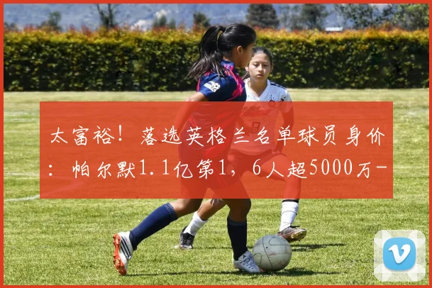 太富裕！落选英格兰名单球员身价：帕尔默1.1亿第1，6人超5000万