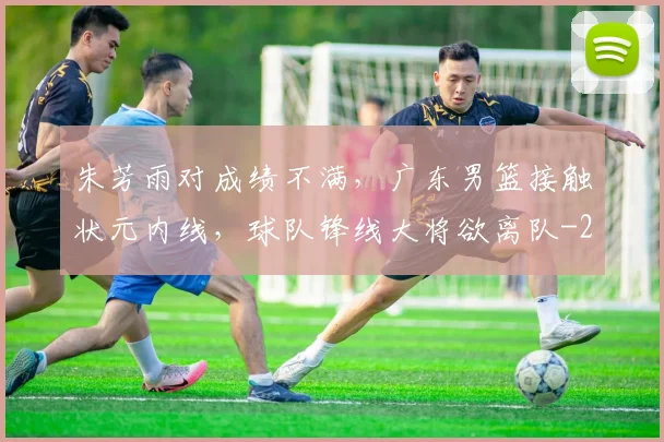 朱芳雨对成绩不满，广东男篮接触状元内线，球队锋线大将欲离队
