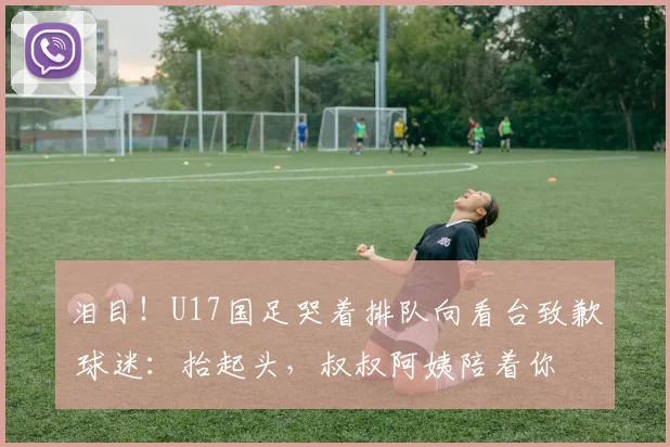 泪目！U17国足哭着排队向看台致歉 球迷：抬起头，叔叔阿姨陪着你