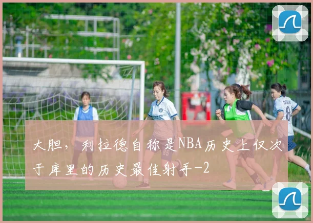 大胆，利拉德自称是NBA历史上仅次于库里的历史最佳射手