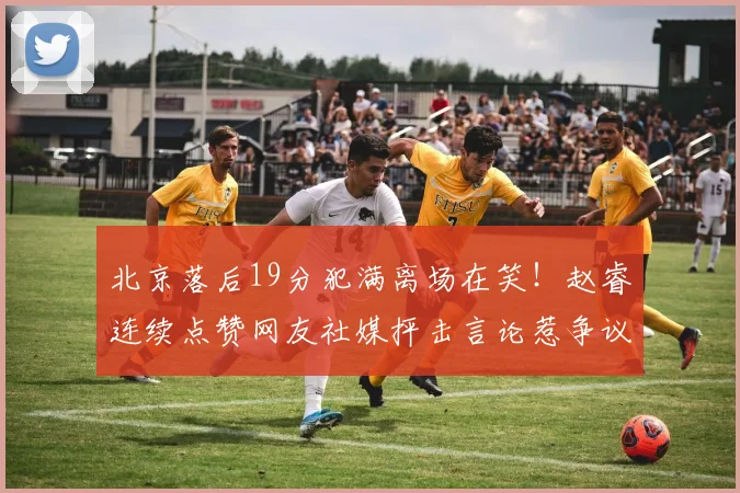 北京落后19分犯满离场在笑！赵睿连续点赞网友社媒抨击言论惹争议