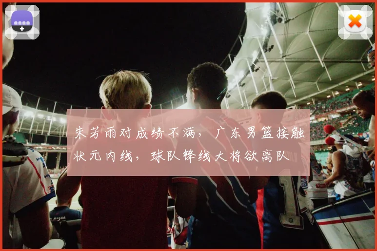 朱芳雨对成绩不满，广东男篮接触状元内线，球队锋线大将欲离队