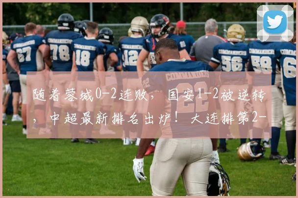 随着蓉城0-2连败，国安1-2被逆转，中超最新排名出炉！大连排第2