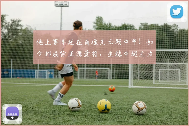 他上赛季还在南通支云踢中甲！如今却成徐正源爱将，坐稳中超主力
