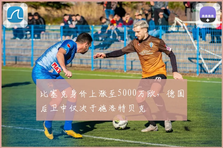 比塞克身价上涨至5000万欧，德国后卫中仅次于施洛特贝克