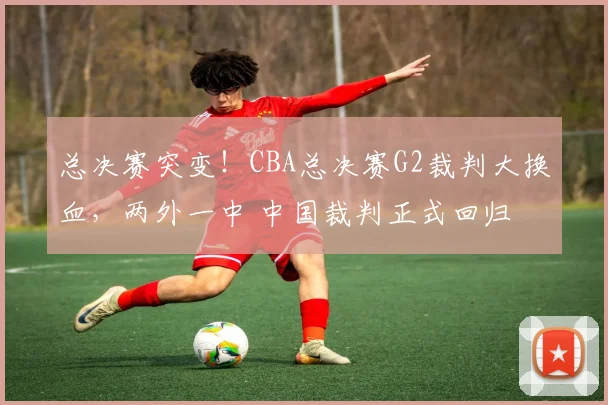 总决赛突变！CBA总决赛G2裁判大换血，两外一中 中国裁判正式回归