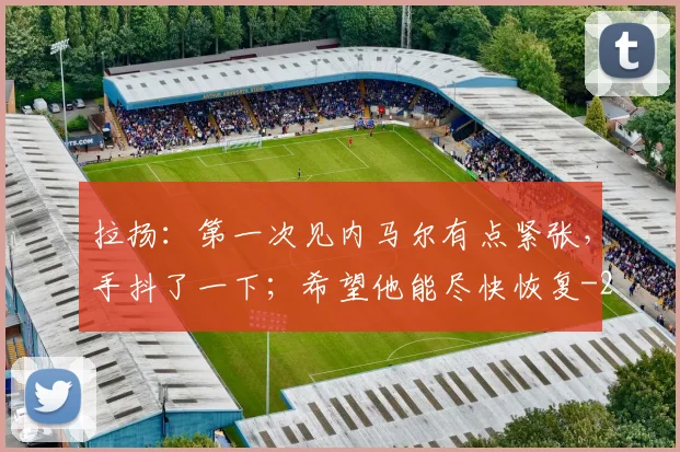 拉扬：第一次见内马尔有点紧张，手抖了一下；希望他能尽快恢复