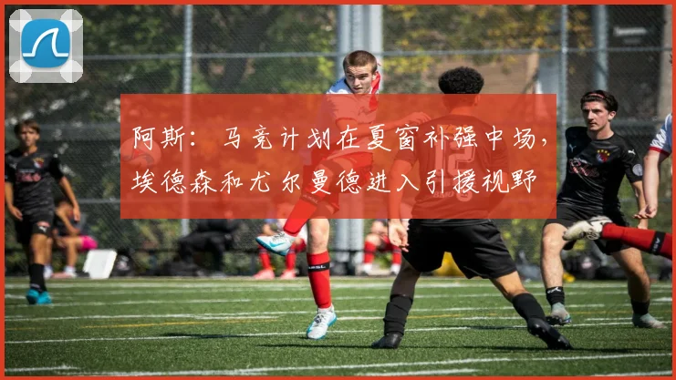 阿斯：马竞计划在夏窗补强中场，埃德森和尤尔曼德进入引援视野