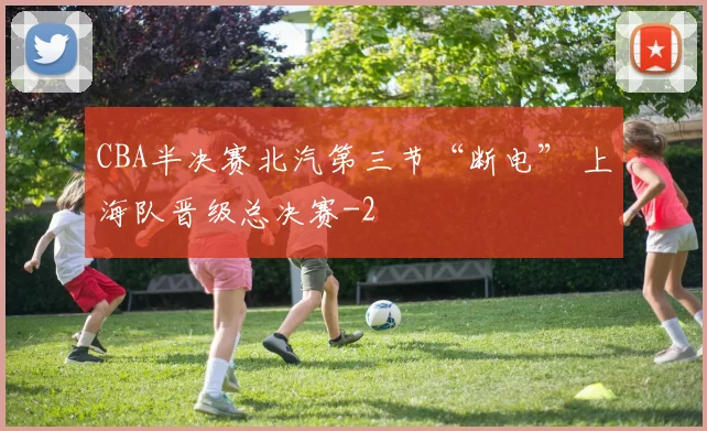 CBA半决赛北汽第三节“断电” 上海队晋级总决赛