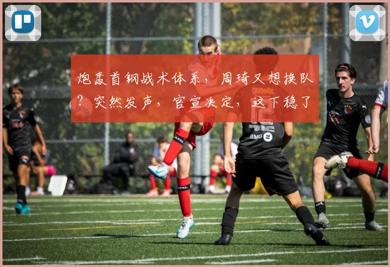 炮轰首钢战术体系，周琦又想换队？突然发声，官宣决定，这下稳了