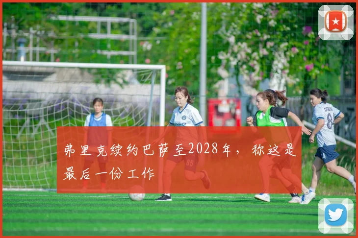 弗里克续约巴萨至2028年，称这是最后一份工作