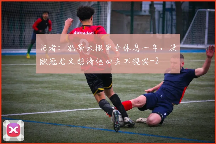 记者：孔蒂大概率会休息一年，没欧冠尤文想请他回去不现实