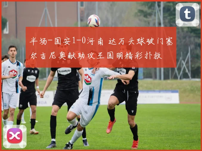 半场-国安1-0河南 达万头球破门塞尔吉尼奥献助攻王国明精彩扑救