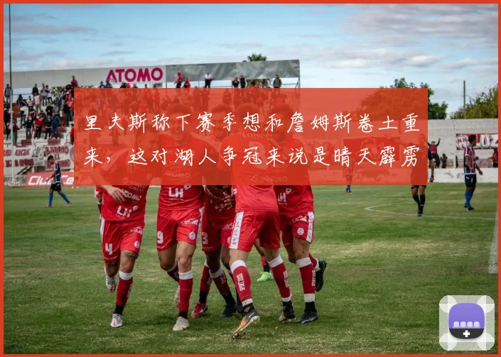 里夫斯称下赛季想和詹姆斯卷土重来，这对湖人争冠来说是晴天霹雳