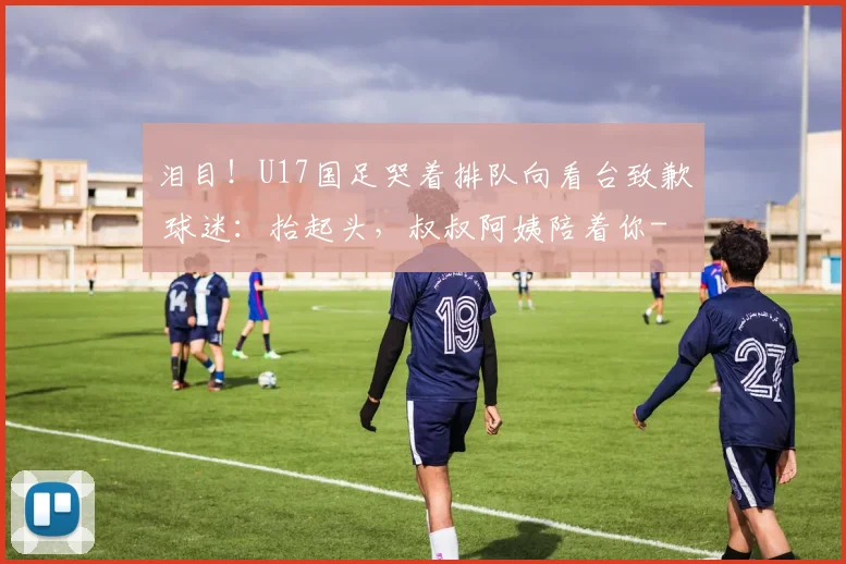 泪目！U17国足哭着排队向看台致歉 球迷：抬起头，叔叔阿姨陪着你