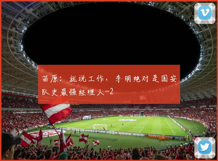 苗原：就说工作，李明绝对是国安队史最强经理人