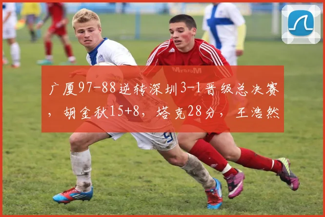 广厦97-88逆转深圳3-1晋级总决赛，胡金秋15+8，塔克28分，王浩然17+7