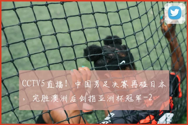 CCTV5直播！中国男足决赛再碰日本，完胜澳洲后剑指亚洲杯冠军