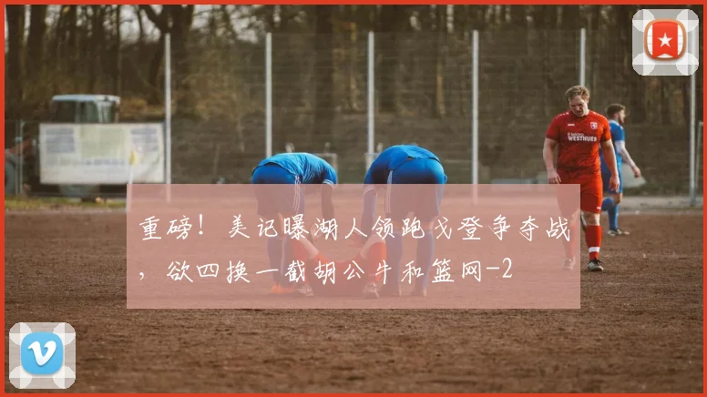 重磅！美记曝湖人领跑戈登争夺战，欲四换一截胡公牛和篮网