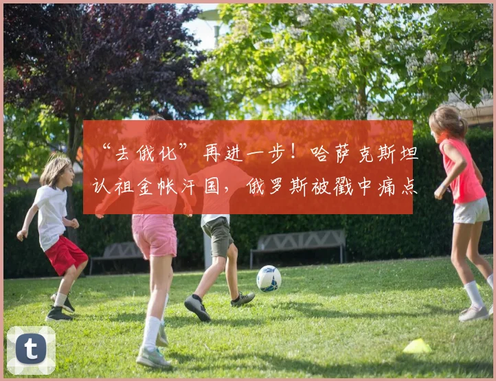 “去俄化”再进一步！哈萨克斯坦认祖金帐汗国，俄罗斯被戳中痛点_网易订阅