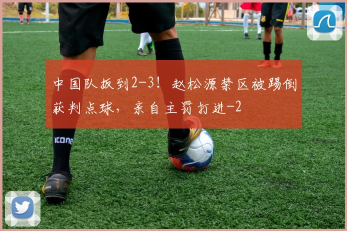 中国队扳到2-3！赵松源禁区被踢倒获判点球，亲自主罚打进