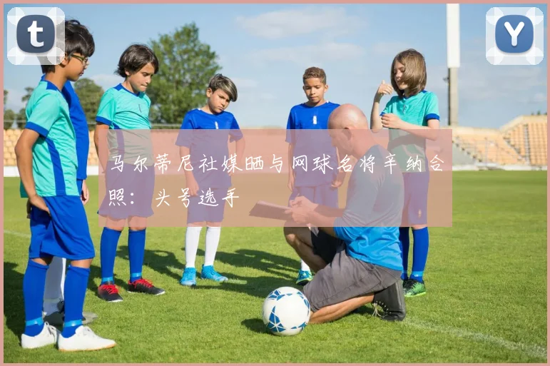 马尔蒂尼社媒晒与网球名将辛纳合照：头号选手