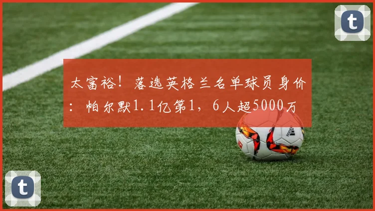 太富裕！落选英格兰名单球员身价：帕尔默1.1亿第1，6人超5000万