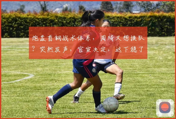 炮轰首钢战术体系，周琦又想换队？突然发声，官宣决定，这下稳了