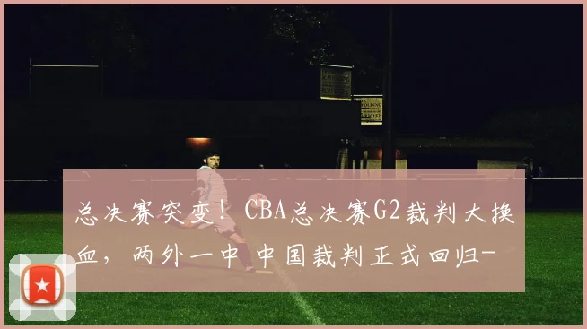 总决赛突变！CBA总决赛G2裁判大换血，两外一中 中国裁判正式回归