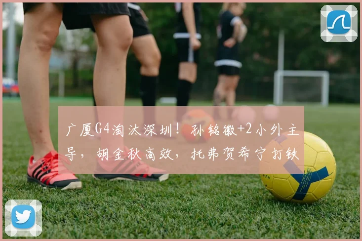 广厦G4淘汰深圳！孙铭徽+2小外主导，胡金秋高效，托弗贺希宁打铁