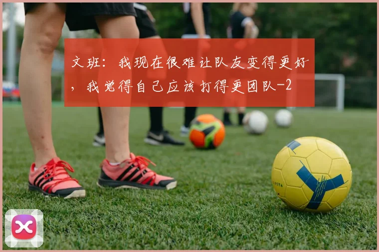 文班：我现在很难让队友变得更好，我觉得自己应该打得更团队