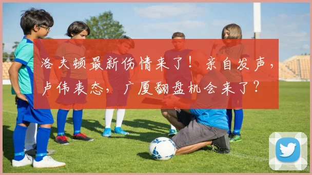 洛夫顿最新伤情来了！亲自发声，卢伟表态，广厦翻盘机会来了？