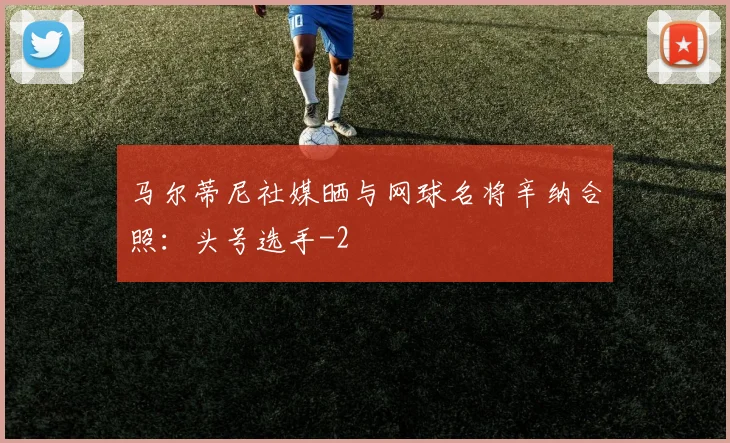 马尔蒂尼社媒晒与网球名将辛纳合照：头号选手