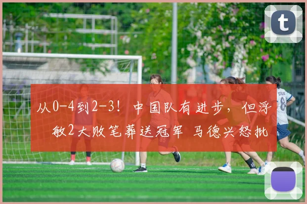 从0-4到2-3！中国队有进步，但浮嶋敏2大败笔葬送冠军 马德兴怒批