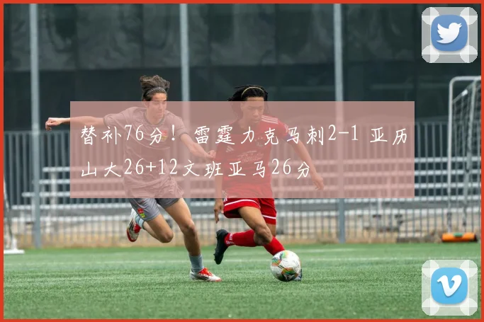替补76分！雷霆力克马刺2-1 亚历山大26+12文班亚马26分