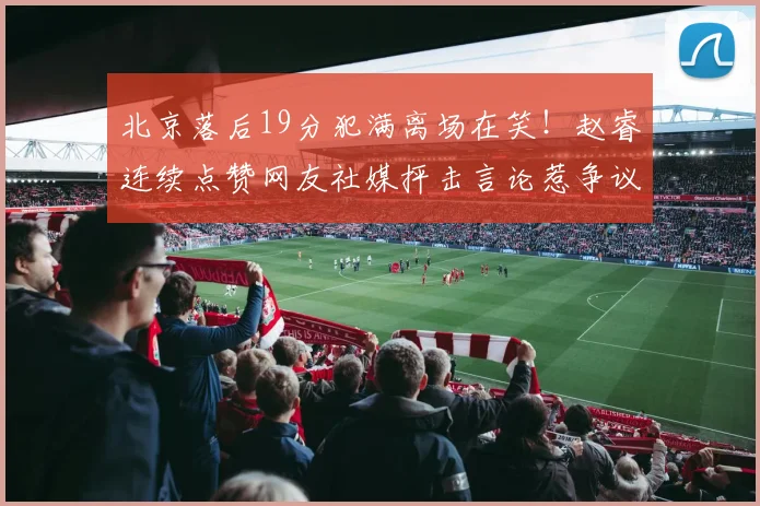 北京落后19分犯满离场在笑！赵睿连续点赞网友社媒抨击言论惹争议