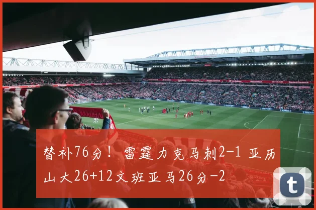 替补76分！雷霆力克马刺2-1 亚历山大26+12文班亚马26分
