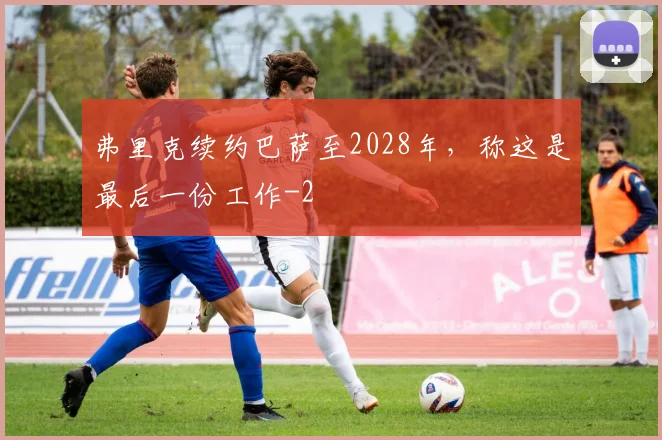 弗里克续约巴萨至2028年，称这是最后一份工作
